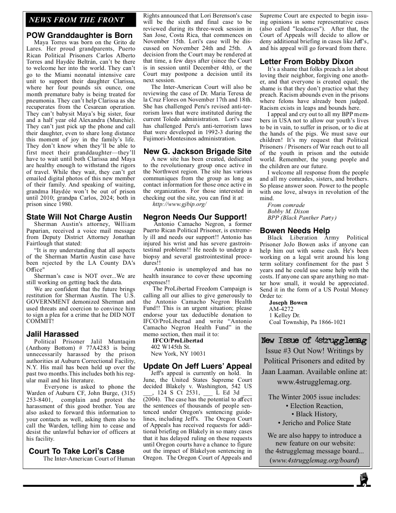 NEWS FROM THE FRONT  POW Granddaughter is Born  Maya Torres was born on the Grito de Lares. Her proud_grandparents, Puerto Rican Political Prisoners Carlos Alberto Torres and Haydée Belirin, can’t be there to welcome her into the world. They can’t 20 to the Miami nconatal intensive carc unit to support their daughter Clarissa, where her four pounds s ounce, one month premature baby is being treated for pneumonia. They can’t help Clarissa as she Fecuperates from the Cesarean operation. They can’t babysit Maya’s big sister, four and a half year old Alexandra (Munchic). They can’t just pick up the phone and call their daughir, even to share long distance this moment of joy in the family’s lfe. They don’t know when they’Il be able to first meet_theirgranddaughter-—they’ll have to wait until both Clarissa and Maya are healthy enough to withstand the rigors of travel. While they wait, they can’t get emailed digital photos of this néw member of their family. And speaking of waiting, grandma Haydée won’t be out of prison until 2010; grandpa Carlos, 2024; both in prison since 1980.  State Will Not Charge Austin  Sherman Austin’s attorney, William Paparian, received a voice mail message from Deputy District Attorney Jonathan Fairtlough that stated:  “Itis my understanding that all aspects of the Sherman Martin Austin case have been rejected by the LA County DA’s Office”  Sherman’s case is NOT over..We are sill working on getting back the data  We are confident that the future brings restiution for Sherman Austin. The U.S. GOVERNMENT demonized Sherman and used threats and coercion to convince him 0 sign a plea for a erime that he DID NOT COMMIT!  Jalil Harassed  Political Prisoner _Jalil Muntagim (Anthony Botiom) # 7IA4283 is being unnecessarily harassed by the prison authorities at Auburn Correctional Facility, N.Y. His mail has been held up over the past two months. This includes both his reg- ular mail and his lterature.  Everyone is asked to phone_the Warden of Auburn CF, John Burge, (315) 2538401, complain and protest the harassment of this good brother. You are also asked to forward this information to your contacts as well, asking them also to call the Warden, telling him 1o cease and desist the unlawiul behavior of officers at his faclity.  Court To Take Lori’s Case  “The Inter- American Court of Human  Rights announced that Lori Berenson’s case will be the sixth and final case to be reviewed during its three-week session in San Jose, Costa Rica, that commences on November 15th. Loris case will be dis- cussed on November 24th and 25th. A decision from the Court may be rendered at that time, 2 few days aftr (since the Court is in session until December 4th), or the Court may postpone a decision untl its next session.  ‘The Inter-American Court will also be reviewing the case of Dr. Maria Teresa de la Cruz Flores on November 17th and 18th She has challenged Pen’s revised ani-ter- rorism laws that were instituted during the curtent Toledo administration.  Lori’s case has challenged Peru’s anti-terrorism laws that were developed in 1992-3 during the Fujimori-Montesinos administration.  New G. Jackson Brigade Site Anew site has been created, dedicated 1o the revolutionary group once active in the Northest region. The site has various communiques from the group as long as contact information for those once active in the organization. For those interested in checking out the site, you can find it at hinp:/Avwgibip.org)  Negron Needs Our Support! {estnal problems!! He needs o undergo 4 IFCOPraLibertad and write ~Antonio Camacho Negron Health Fund” in_ the  FCO/PrlLibertad  402 W14Sth St  New York, NY 10031  Update On Jeff Luers’ Appeal Jefts appeal is currently on hold. I June, the United States Supreme Court Gecided Blskely v. Washington. 542 US s e s, LB 3 {3004 The case has ihé potential tosfect lines, incluing JeiTs. The Oregon Court {hat it has delayed ruling on these requests Oregon. The Oregon Court of Appeals and  Supreme Court are expected (o begin st ing opinions in some representative cases (also called "leadeases"). Afier that, the Court of Appeals will decide 10 allow or deny additional briefing in cases like Jeff’s, and his appeal will go forward from there.  Letter From Bobby Dixon  1t’s a shame that folks preach a lot sbout loving their neighbor, forgiving one anoth- er, and that everyone is created equal; the shame is that they don’t practice what they preach. Racism abounds even in the prisons where felons have already been judged. Racism exists in leaps and bounds here.  Lappeal and ery out to.all my BPP mem- bers in USA not fo allow our youth’s lives o be in vain, to suffer in prison, or to die at the hands of the pigs. We must save our children! It’s my request that Political Prisoners / Prisoners of War reach out to all of the youth in prison and the ouiside world. Remember, the young peaple and the children are our future.  I’welcome all response from the people and all my comrades, sisters, and brothers. So please answer soon. Power to the people with one love, always in revolution of the mind.  From comrade  Bobby M. Dison  BPP (Black Panther Paty)  Bowen Needs Help  Black Liberation Ay Political ter how small it would be appreciated Send i in the form of a US Posal Money Order to:  Joseph Bowen  AM-272  1 Kelley Dr.  a 1866-1021  New Issue of 4strugglemag  Issue #3 Out Now! Writings by  Political Prisoners and edited by  Jaan Laaman. Available online at: www.dstrugglemag.org.  ‘The Winter 2005 issue includes: * Election Reaction, « Black History, « Jericho and Police State  ‘We are also happy to introduce a  new feature on our website: the dstrugglemag message board...  (wwidstrugglemag.org/board)  B  